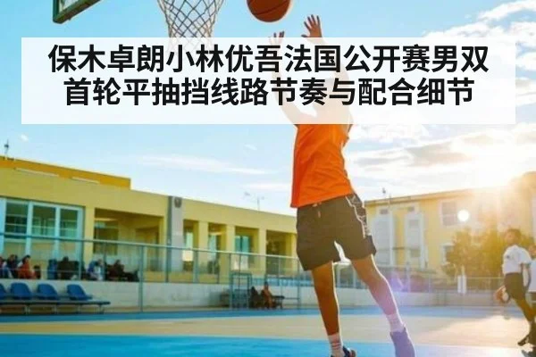 保木卓朗小林优吾法国公开赛男双首轮平抽挡线路节奏与配合细节