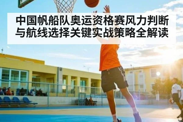 中国帆船队奥运资格赛风力判断与航线选择关键实战策略全解读