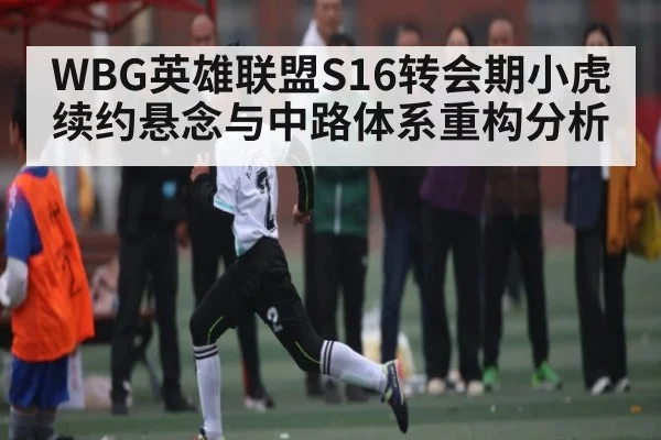 WBG英雄联盟S16转会期小虎续约悬念与中路体系重构分析